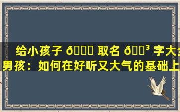 给小孩子 🐋 取名 🐳 字大全男孩：如何在好听又大气的基础上，体现独特性